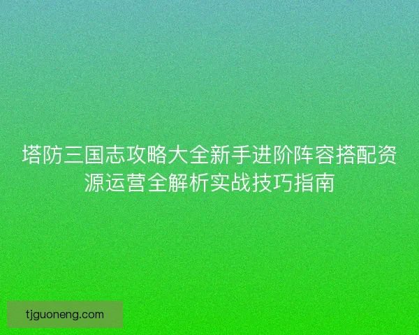 塔防三国志攻略大全新手进阶阵容搭配资源运营全解析实战技巧指南 塔防三国志攻略大全新手进阶阵容搭配资源运营全解析实战技巧指南