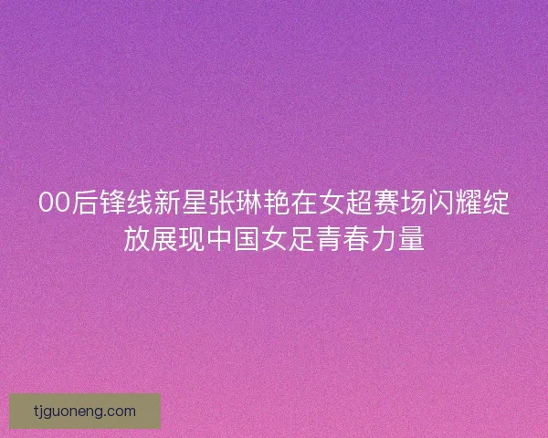 00后锋线新星张琳艳在女超赛场闪耀绽放展现中国女足青春力量