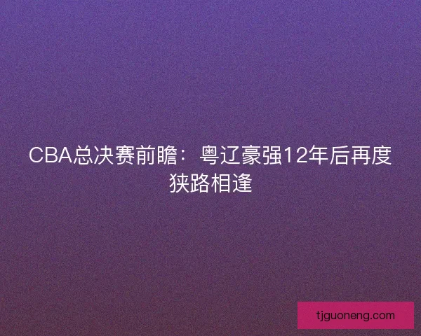 CBA总决赛前瞻：粤辽豪强12年后再度狭路相逢
