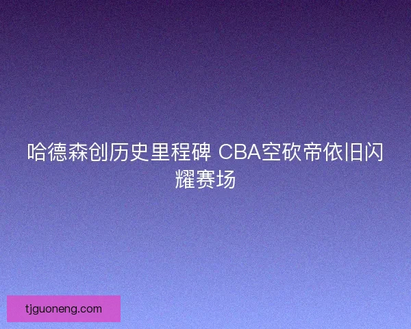 哈德森创历史里程碑 CBA空砍帝依旧闪耀赛场
