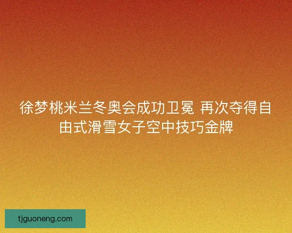 徐梦桃米兰冬奥会成功卫冕 再次夺得自由式滑雪女子空中技巧金牌