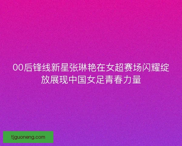 00后锋线新星张琳艳在女超赛场闪耀绽放展现中国女足青春力量